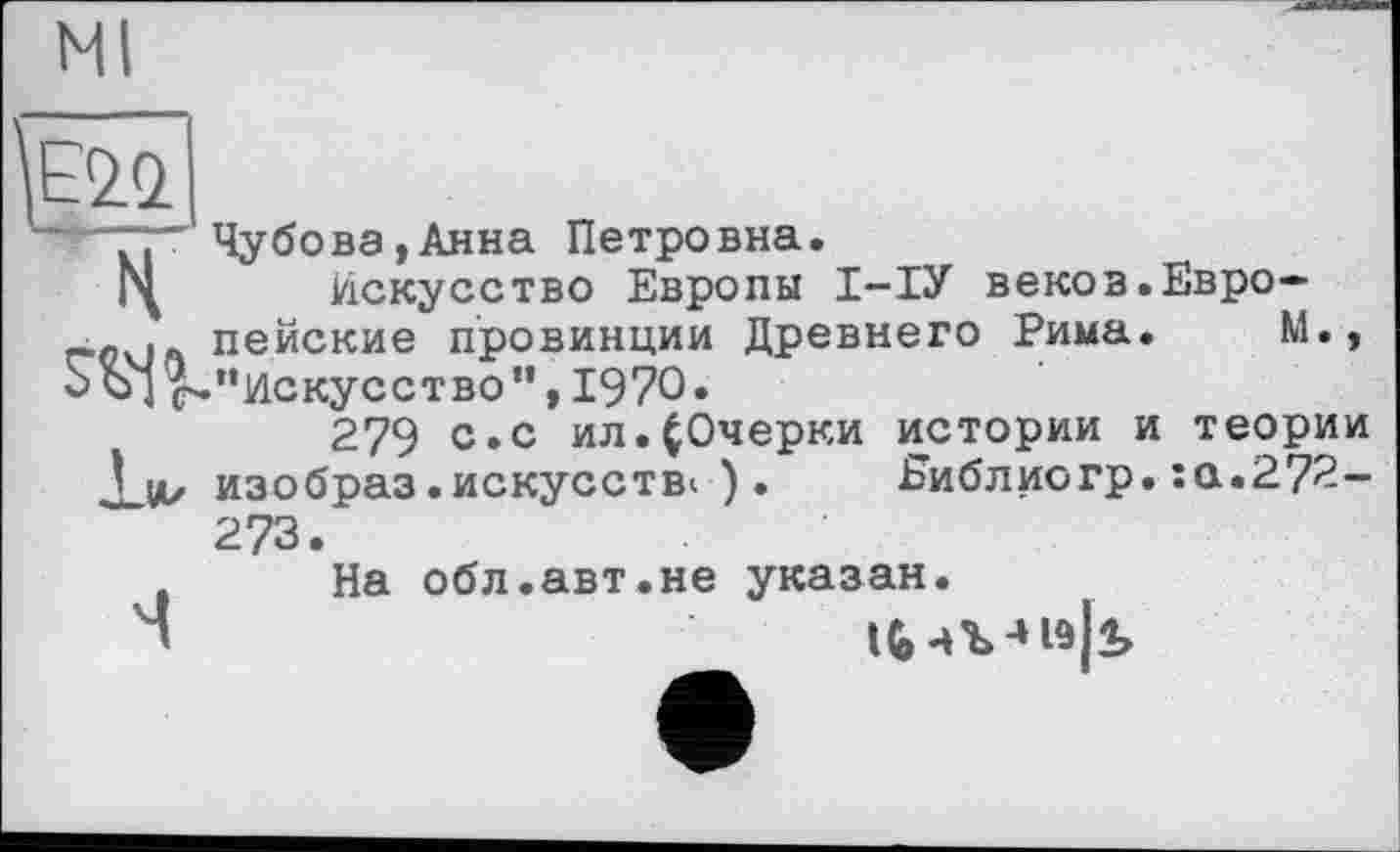 ﻿Ml
.. Чубова,Анна Петровна.
Искусство Европы І-ІУ веков.Евро-пейские провинции Древнего Рима. М., оЪ] ^"искусство”,1970.
279 с. с ил.(Очерки истории и теории
Хи/ изобраз.искусств«•). Еиблиогр. :а.272-273.
На обл.авт.не указан.